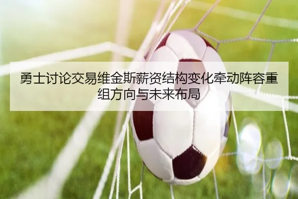 勇士讨论交易维金斯薪资结构变化牵动阵容重组方向与未来布局