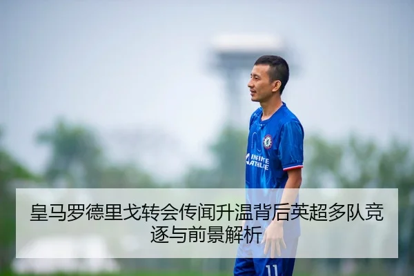 皇马罗德里戈转会传闻升温背后英超多队竞逐与前景解析