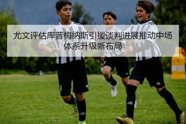 尤文评估库普梅纳斯引援谈判进展推动中场体系升级新布局