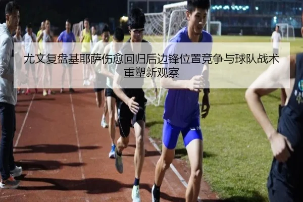 尤文复盘基耶萨伤愈回归后边锋位置竞争与球队战术重塑新观察